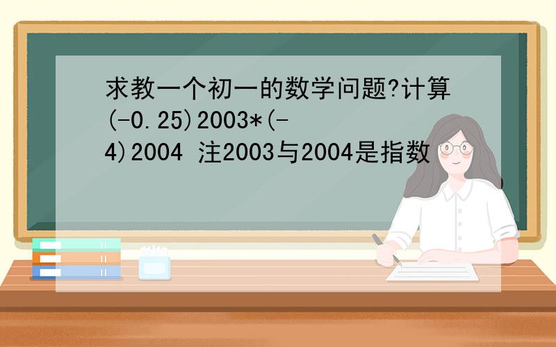 求教一个初一的数学问题?计算(-0.25)2003*(-4)2004 注2003与2004是指数