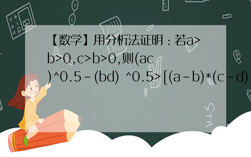 【数学】用分析法证明：若a>b>0,c>b>0,则(ac)^0.5-(bd) ^0.5>[(a-b)*(c-d)] ^0.5