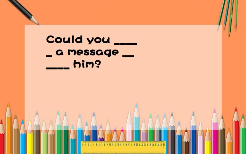 Could you _____ a message ______ him?