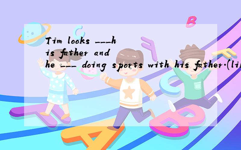 Tim looks ___his father and he ___ doing sports with his father.(like)