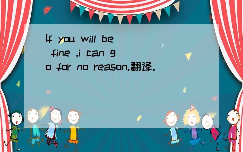 If you will be fine ,i can go for no reason.翻译.