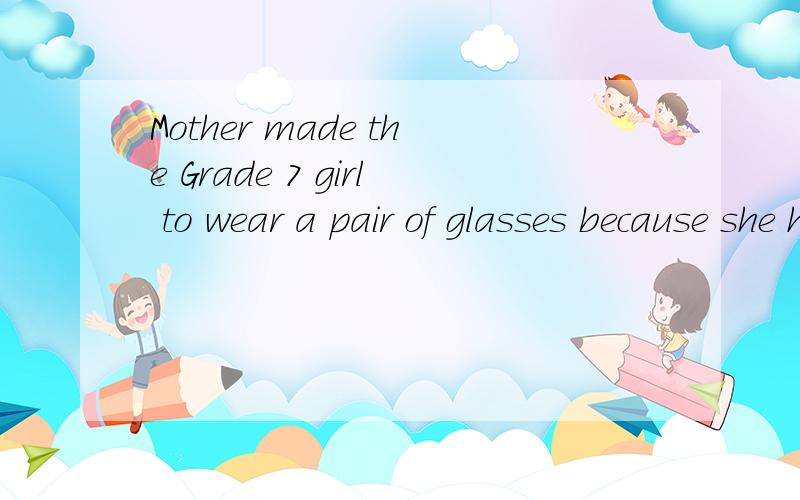 Mother made the Grade 7 girl to wear a pair of glasses because she has a very poor eyesight 翻译