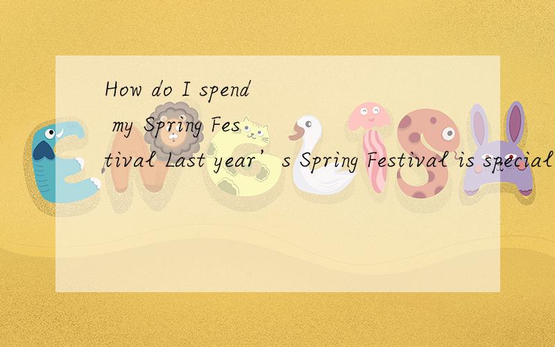How do I spend my Spring Festival Last year’s Spring Festival is special.My uncle and my aunt came to my home.My family were very happy to keep the Spring Festival with them.And it was the most exciting festival of all the festivals.On New Year’s
