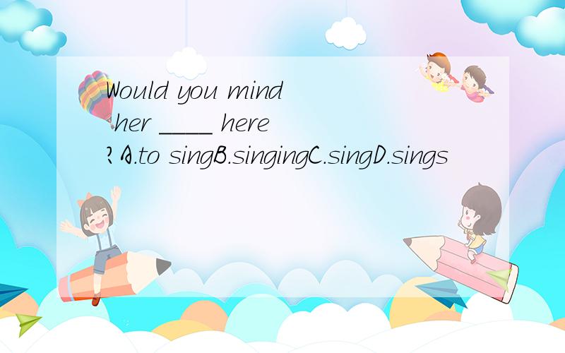 Would you mind her ____ here?A.to singB.singingC.singD.sings
