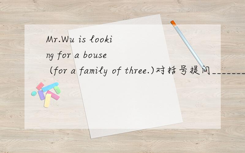 Mr.Wu is looking for a bouse (for a family of three.)对括号提问_____________is Mr.Wu looking for