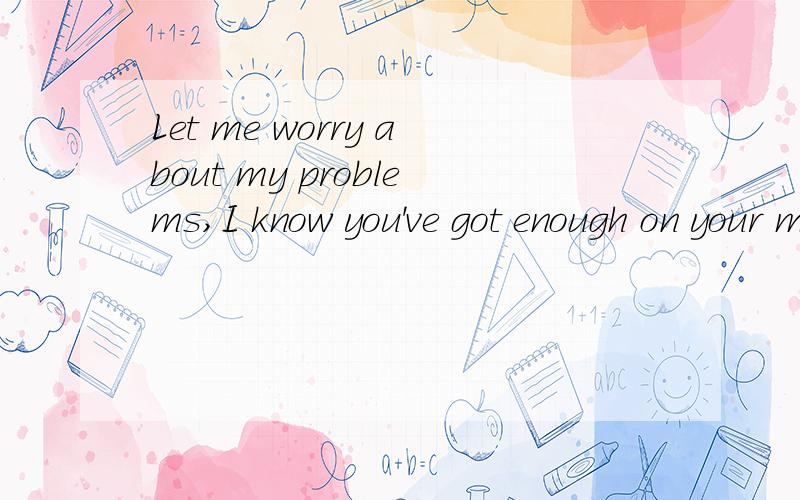 Let me worry about my problems,I know you've got enough on your mind right now.