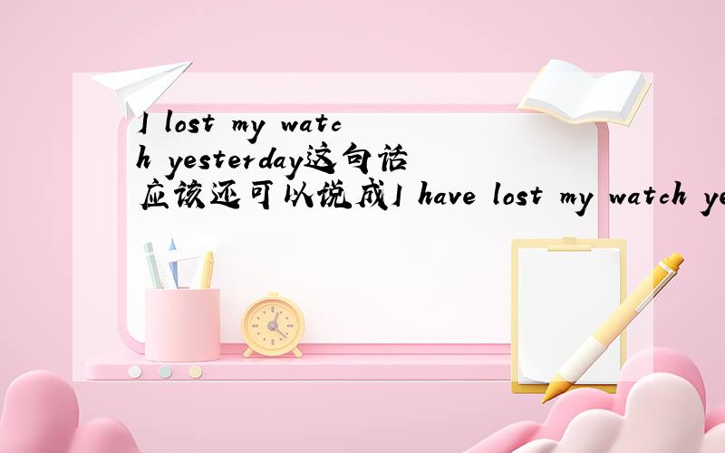 I lost my watch yesterday这句话应该还可以说成I have lost my watch yesterday,看你怎么理解,