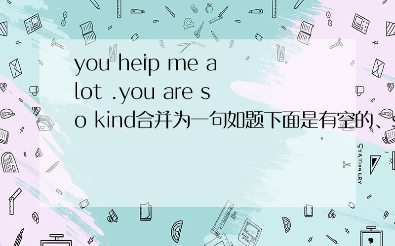 you heip me a lot .you are so kind合并为一句如题下面是有空的、sorry刚才忘打了---very kind ---you to help me a lot