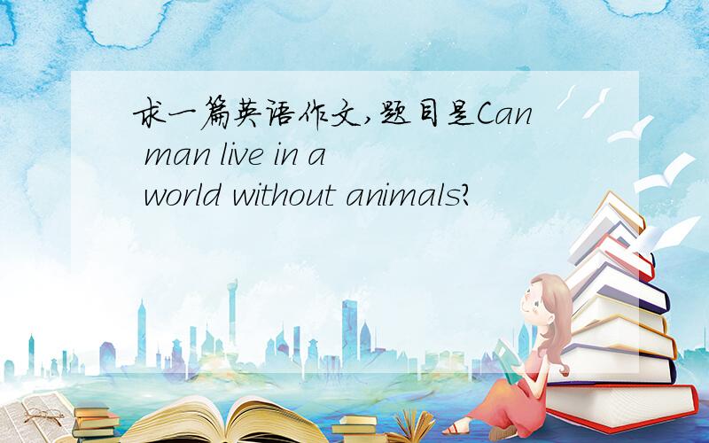 求一篇英语作文,题目是Can man live in a world without animals?