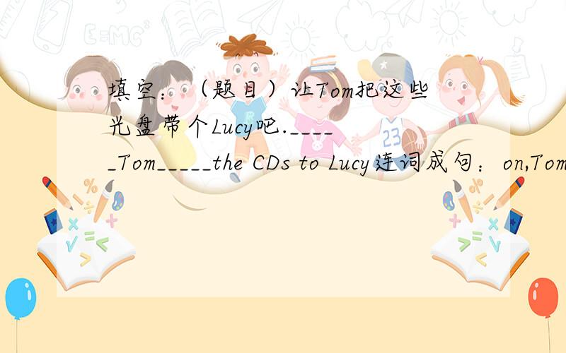 填空：（题目）让Tom把这些光盘带个Lucy吧._____Tom_____the CDs to Lucy连词成句：on,Tom,games.T...填空：（题目）让Tom把这些光盘带个Lucy吧._____Tom_____the CDs to Lucy连词成句：on,Tom,games.TV,watches,basketball