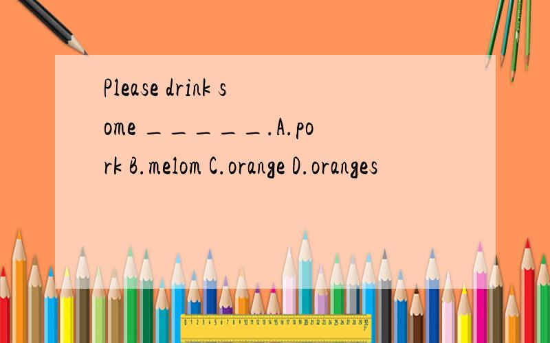 Please drink some _____.A.pork B.melom C.orange D.oranges