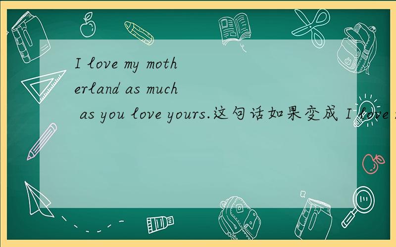 I love my motherland as much as you love yours.这句话如果变成 I love my motherland as much as you do yours.合适么?请高手讲解或指教更好的表达方式.
