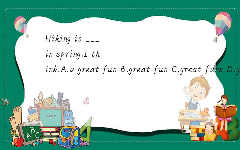Hiking is ___ in spring,I think.A.a great fun B.great fun C.great funs D.great funny并说明