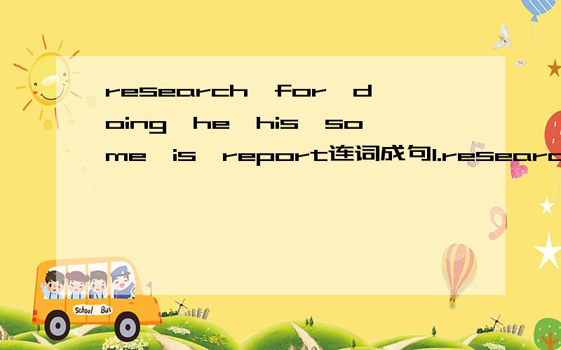 research,for,doing,he,his,some,is,report连词成句1.research ,for ,doing ,he ,his ,some ,is ,report2.true ,come ,in ,canadian ,enjoy ,winter ,the mountains ,and ,a3.dinner ,us ,for ,please ,join4.hope ,you ,in ,see ,to ,i ,canada5.skiing ,or ,play