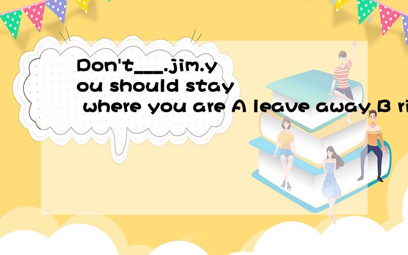 Don't___.jim.you should stay where you are A leave away B right away C take away D go away