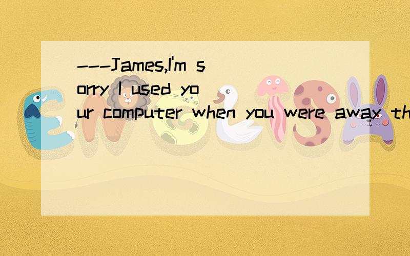 ---James,I'm sorry I used your computer when you were away this morning -----___________