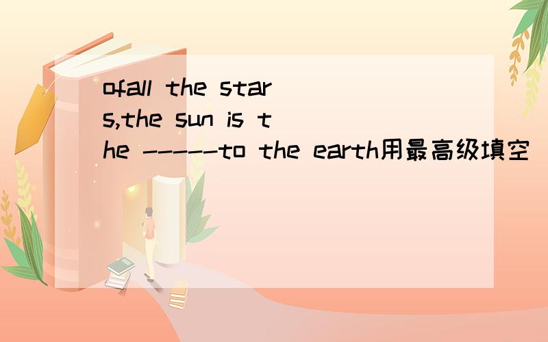 ofall the stars,the sun is the -----to the earth用最高级填空