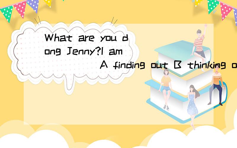 What are you dong Jenny?I am ____ A finding out B thinking of C looking up D getting ready for把I am____改为I am___how to answer the question.