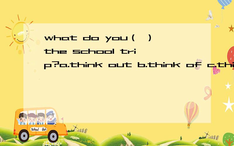 what do you（ ）the school trip?a.think out b.think of c.think about d.think over