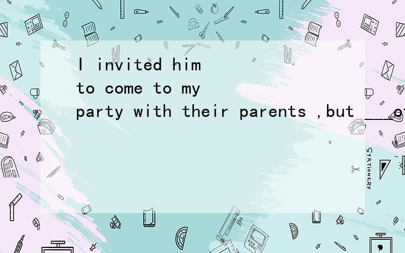 I invited him to come to my party with their parents ,but ___of them came 填介词
