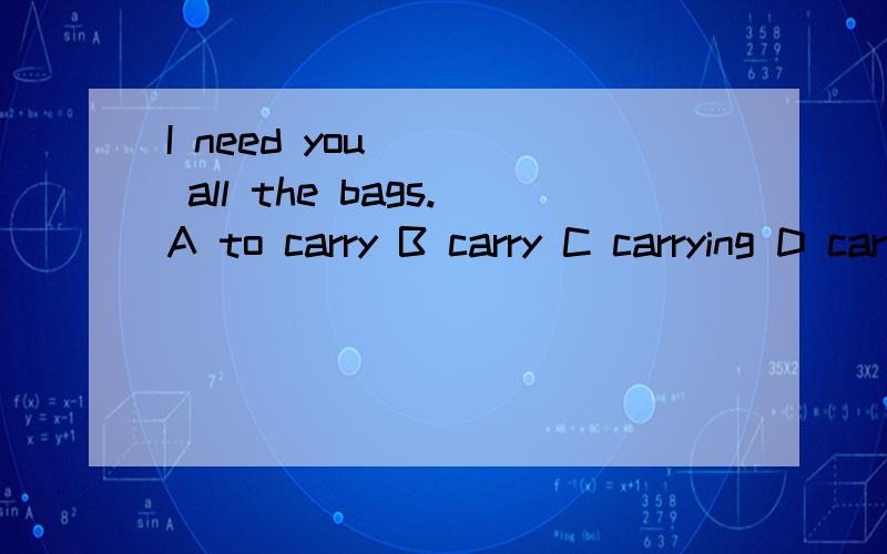 I need you ___ all the bags.A to carry B carry C carrying D carries