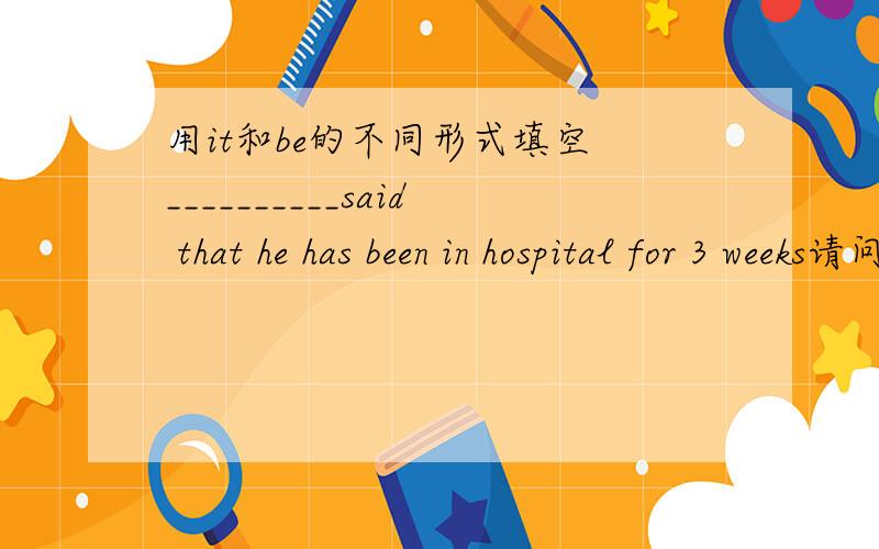 用it和be的不同形式填空 __________said that he has been in hospital for 3 weeks请问这题如果填 it has been可以吗？