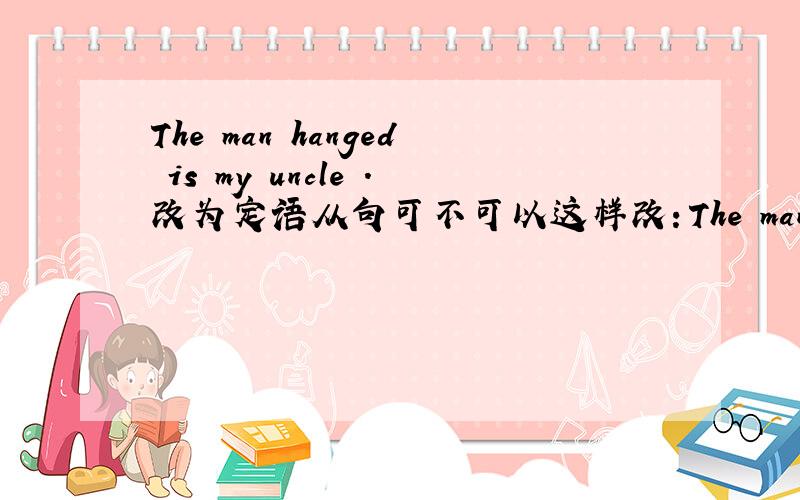 The man hanged is my uncle .改为定语从句可不可以这样改：The man who was hanged is my uncle The man who is hanged is my uncle