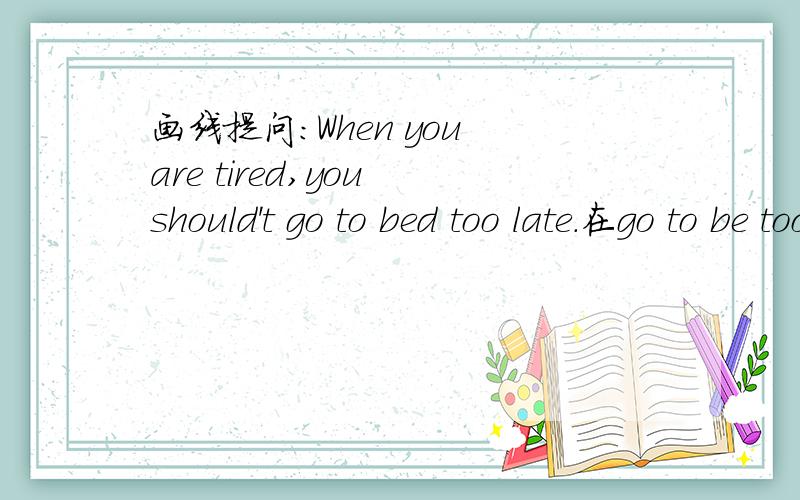 画线提问：When you are tired,you should't go to bed too late.在go to be too late画线