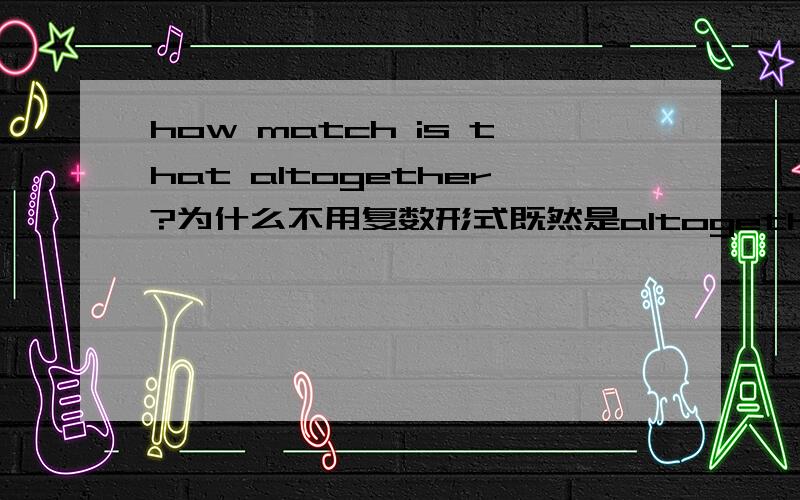 how match is that altogether?为什么不用复数形式既然是altogether,就说明至少有两样了,那么为什么还用that is,而不用those are呢?