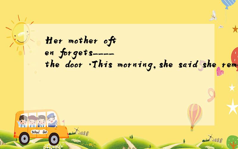 Her mother often forgets____the door .This morning,she said she remembered____it,but in fact,thedoor was still open.A.to close;closing B.closing;closing C.to close;to close D.closing;to close 急