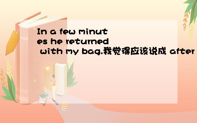 In a few minutes he returned with my bag.我觉得应该说成 after a few minutes.（问题见补充）In a few minutes he returned with my bag.我觉得应该说成 after a few minutes.In a few minutes一般用将来时态.In a few years the small