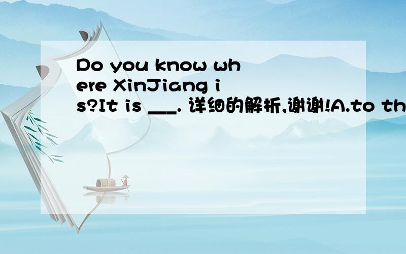Do you know where XinJiang is?It is ___. 详细的解析,谢谢!A.to the southwest of China   B.in the northest of ChinaC.to the northeast of China   D.in the northeast of China