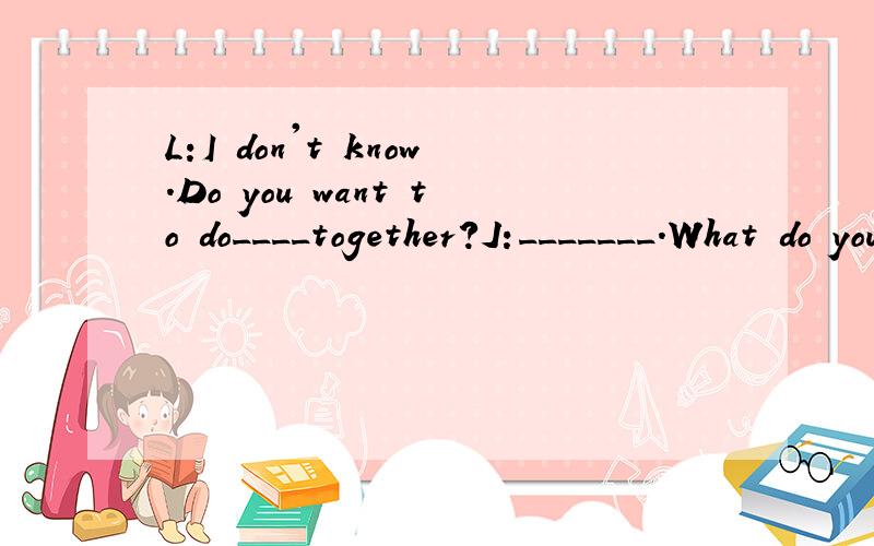 L:I don't know.Do you want to do____together?J:_______.What do you want to do?填空
