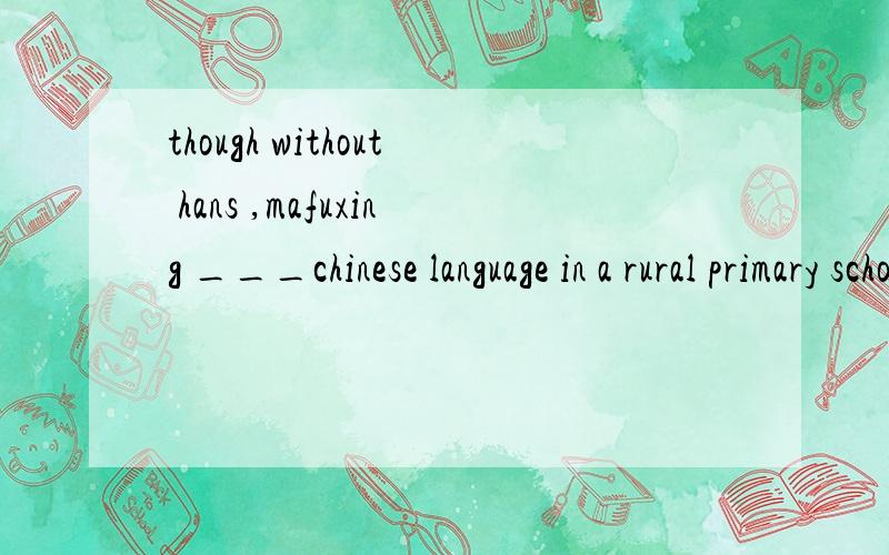 though without hans ,mafuxing ___chinese language in a rural primary school in huangzhong,qinghai for 30years.A would teach B will have taught C had been teaching D has been teaching the answer is D ,tell me why ,and why not use the others?