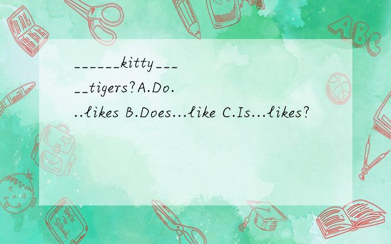 ______kitty_____tigers?A.Do...likes B.Does...like C.Is...likes?