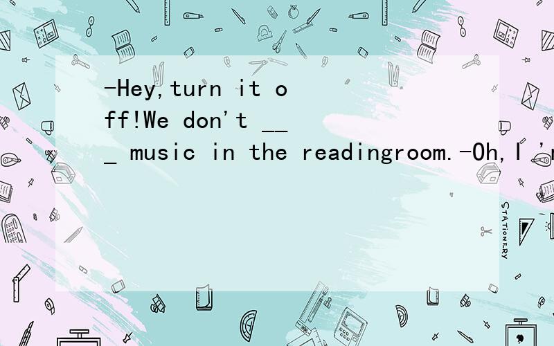 -Hey,turn it off!We don't ___ music in the readingroom.-Oh,I 'm sorry,madam.A,hear B,allow
