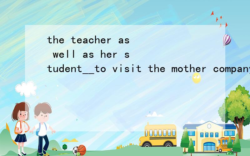 the teacher as well as her student__to visit the mother company tomorrow the teacher as well as her student__to visit the mother company tomorrow为什么选is to go