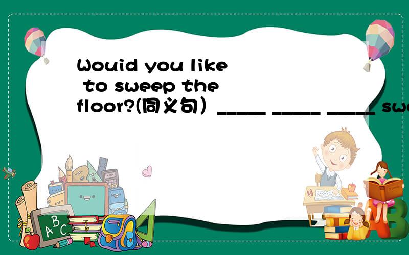 Wouid you like to sweep the floor?(同义句）_____ _____ _____ sweep the floor?