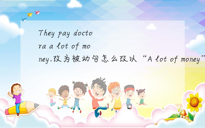They pay doctora a lot of money.改为被动句怎么改以“A lot of money”做主语改被动句.如果改成A lot of money is paid for doctors，这里的paid for