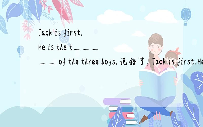 Jack is first.He is the t_____ of the three boys.说错了，Jack is first.He is the f_____ of the three boys.