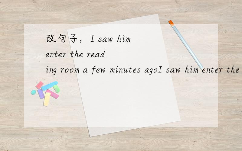 改句子：I saw him enter the reading room a few minutes agoI saw him enter the reading room a few minutes agoHe was _____ _____ _____ the reading room a few minutes ago