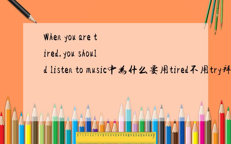 When you are tired,you should listen to music中为什么要用tired不用try拜托各位了 3Q