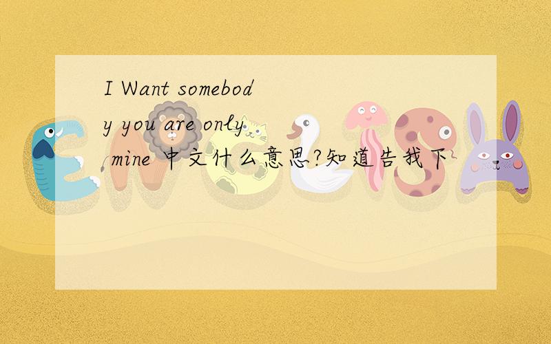 I Want somebody you are only mine 中文什么意思?知道告我下