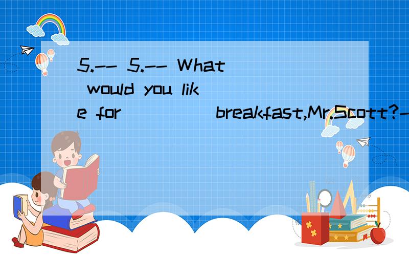 5.-- 5.-- What would you like for ____ breakfast,Mr.Scott?-- Two pieces of bread with ____ cup5.-- What would you like for ____ breakfast,Mr.Scott?-- Two pieces of bread with ____ cup of black tea,please.A.a; a B.a; the C./; a D./; the