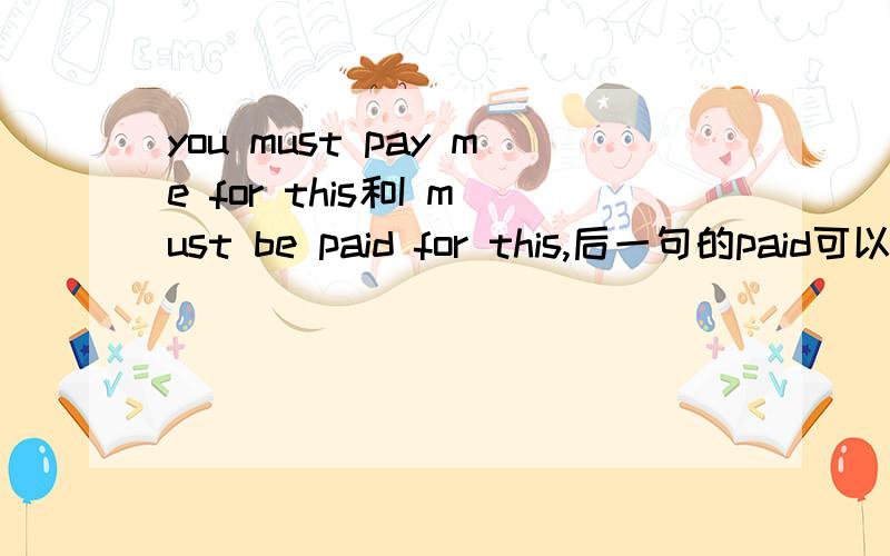 you must pay me for this和I must be paid for this,后一句的paid可以换成pay吗 两句话分别怎么翻译好?