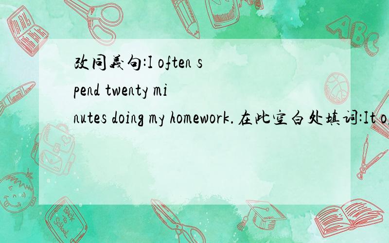 改同义句:I often spend twenty minutes doing my homework.在此空白处填词:It often ____ me twenty minutes _____ _____ my homework.