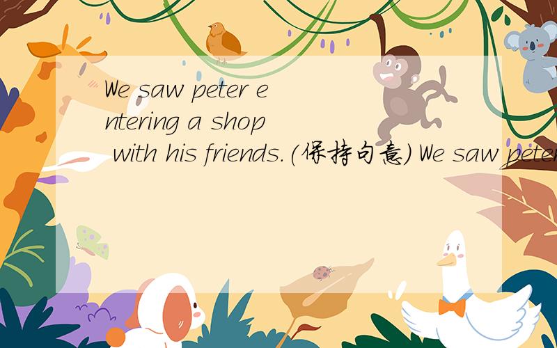 We saw peter entering a shop with his friends.(保持句意） We saw peter __ __ the shio with his ..