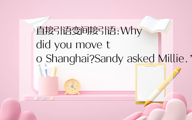 直接引语变间接引语:Why did you move to Shanghai?Sandy asked Millie.”Do you know her name?“My friend Jack asked me.“You must leave a message for your mother”,Tom said to me.‘Shall I carry your bag for you?’Mary asked.