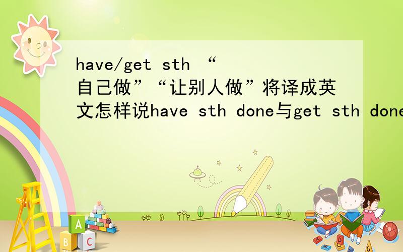 have/get sth “自己做”“让别人做”将译成英文怎样说have sth done与get sth done意义一样吗