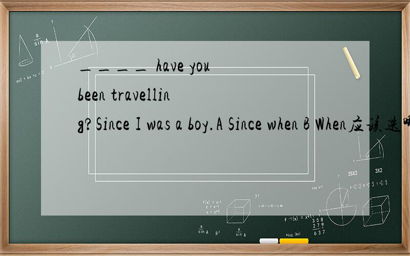 ____ have you been travelling?Since I was a boy.A Since when B When应该选哪个?为什么?